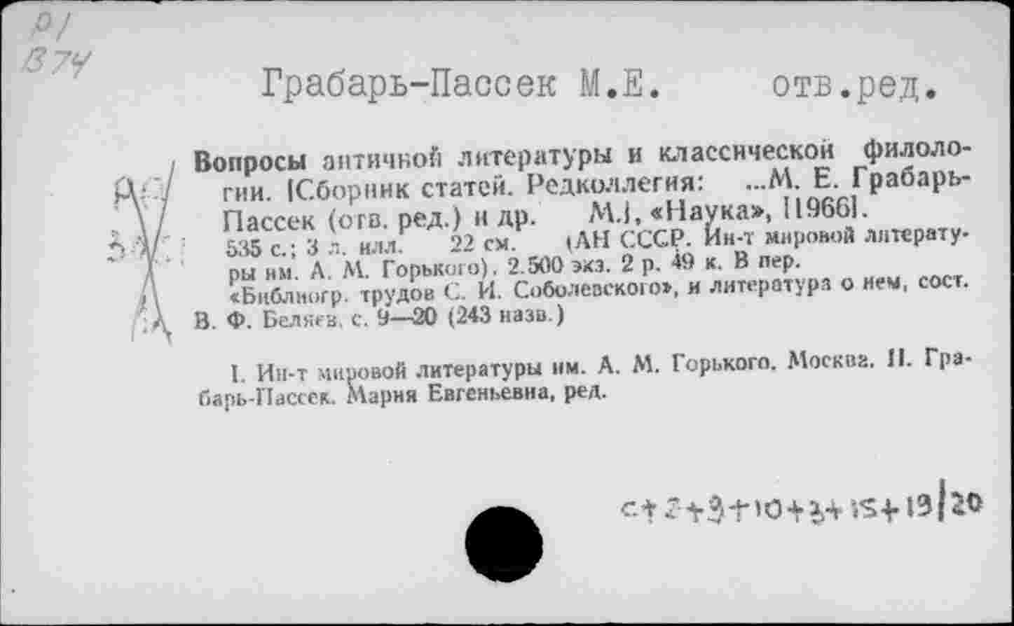 ﻿О/ /37?
Грабарь-Пассек М.Е. отв.ред.
1
Вопросы античной литературы и классической филологии [Сборник статей. Редколлегия: ...М. Е. Грабарь-Пассек (огв. ред.) н др. М.1, «Наука», 119661.
535 с • 3 л илл 22 см. )АН СССР. Ин-т мировой литературы им. А. М. Горького). 2.500 экз. 2 р. 49 к. В пер.
«Библиогр. трудов С. И. Соболевского», и литература о нем, сост.
В. Ф. Беляев, с. 9—20 (243 назв.)
I. Ин-т мировой литературы им. А. М. Горького. Москва. II. Гра-барь-Пассек. Мария Евгеньевна, ред.
